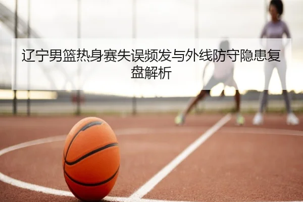 辽宁男篮热身赛失误频发与外线防守隐患复盘解析